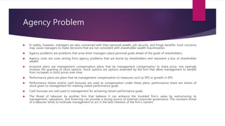 Agency Problem
 In reality, however, managers are also concerned with their personal wealth, job security, and fringe benefits. Such concerns
may cause managers to make decisions that are not consistent with shareholder wealth maximization.
 Agency problems are problems that arise when managers place personal goals ahead of the goals of shareholders.
 Agency costs are costs arising from agency problems that are borne by shareholders and represent a loss of shareholder
wealth.
 Incentive plans are management compensation plans that tie management compensation to share price; one example
involves the granting of stock options. Stock options are options extended by the firm that allow management to benefit
from increases in stock prices over time.
 Performance plans are plans that tie management compensation to measures such as EPS or growth in EPS.
 Performance shares and/or cash bonuses are used as compensation under these plans, performance share are shares of
stock given to management for meeting stated performance goals.
 Cash bonuses are cash paid to management for achieving certain performance goals.
 The threat of takeover by another firm that believes it can enhance the troubled firm’s value by restructuring its
management, operations, and financing can provide a strong source of external corporate governance. The constant threat
of a takeover tends to motivate management to act in the best interests of the firm’s owners.
 