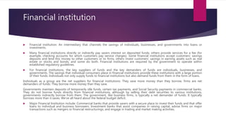 Financial institution
 Financial institution: An intermediary that channels the savings of individuals, businesses, and governments into loans or
investments.
 Many financial institutions directly or indirectly pay savers interest on deposited funds; others provide services for a fee (for
example, checking accounts for which customers pay service charges). Some financial institutions accept customers’ savings
deposits and lend this money to other customers or to firms; others invest customers’ savings in earning assets such as real
estate or stocks and bonds; and some do both. Financial institutions are required by the government to operate within
established regulatory guidelines.
 For financial institutions, the key suppliers of funds and the key demanders of funds are individuals, businesses, and
governments. The savings that individual consumers place in financial institutions provide these institutions with a large portion
of their funds. Individuals not only supply funds to financial institutions but also demand funds from them in the form of loans.
Individuals as a group are the net suppliers for financial institutions: They save more money than they borrow, firms are net
demanders of funds: They borrow more money than they save.
Governments maintain deposits of temporarily idle funds, certain tax payments, and Social Security payments in commercial banks.
They do not borrow funds directly from financial institutions, although by selling their debt securities to various institutions,
governments indirectly borrow from them. The government, like business firms, is typically a net demander of funds: It typically
borrows more than it saves. We’ve all heard about the federal budget deficit.
 Major Financial Institution include: Commercial banks that provide savers with a secure place to invest their funds and that offer
loans to individual and business borrowers. Investment banks that assist companies in raising capital, advise firms on major
transactions such as mergers or financial restructurings, and engage in trading and market making activities.
 