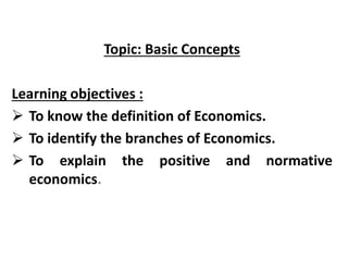 Topic: Basic Concepts
Learning objectives :
 To know the definition of Economics.
 To identify the branches of Economics.
 To explain the positive and normative
economics.
 