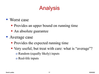 David Luebke 17 8/29/2022
Analysis
• Worst case
 Provides an upper bound on running time
 An absolute guarantee
• Average case
 Provides the expected running time
 Very useful, but treat with care: what is “average”?
o Random (equally likely) inputs
o Real-life inputs
 