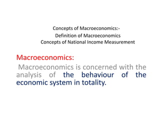 Concepts of Macroeconomics:-
Definition of Macroeconomics
Concepts of National Income Measurement
Macroeconomics:
Macroeconomics is concerned with the
analysis of the behaviour of the
economic system in totality.
 