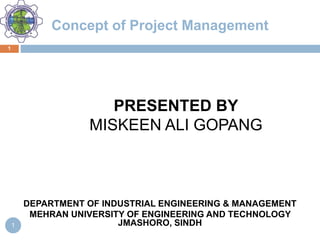 Concept of Project Management
PRESENTED BY
MISKEEN ALI GOPANG
DEPARTMENT OF INDUSTRIAL ENGINEERING & MANAGEMENT
MEHRAN UNIVERSITY OF ENGINEERING AND TECHNOLOGY
JMASHORO, SINDH
1
1
 