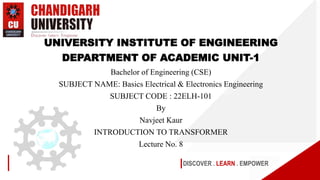 DISCOVER . LEARN . EMPOWER
UNIVERSITY INSTITUTE OF ENGINEERING
DEPARTMENT OF ACADEMIC UNIT-1
Bachelor of Engineering (CSE)
SUBJECT NAME: Basics Electrical & Electronics Engineering
SUBJECT CODE : 22ELH-101
By
Navjeet Kaur
INTRODUCTION TO TRANSFORMER
Lecture No. 8
 