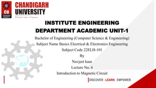 DISCOVER . LEARN . EMPOWER
INSTITUTE ENGINEERING
DEPARTMENT ACADEMIC UNIT-1
Bachelor of Engineering (Computer Science & Engineering)
Subject Name Basics Electrical & Electronics Engineering
Subject Code 22ELH-101
By
Navjeet kaur
Lecture No. 6
Introduction to Magnetic Circuit
 