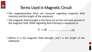Terms Used in Magnetic Circuit
• The magnetomotive force can measure regarding magnetic field
intensity and the length of the substance.
• The magnetic field strength is the force act on the unit pole placed on
the magnetic field. MMF regarding field intensity is expressed as
• Where H is the magnetic field strength, and l is the length of the
substance.
12
……………………………….(2)
 
