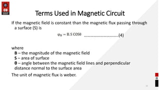 Terms Used in Magnetic Circuit
If the magnetic field is constant than the magnetic flux passing through
a surface (S) is
where
B – the magnitude of the magnetic field
S – area of surface
θ – angle between the magnetic field lines and perpendicular
distance normal to the surface area
The unit of magnetic flux is weber.
15
…………………………..(4)
 