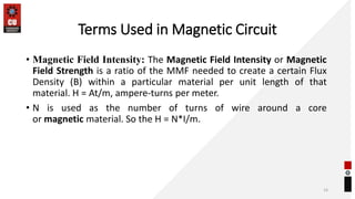 Terms Used in Magnetic Circuit
• Magnetic Field Intensity: The Magnetic Field Intensity or Magnetic
Field Strength is a ratio of the MMF needed to create a certain Flux
Density (B) within a particular material per unit length of that
material. H = At/m, ampere-turns per meter.
• N is used as the number of turns of wire around a core
or magnetic material. So the H = N*I/m.
16
 