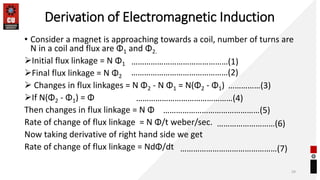 Derivation of Electromagnetic Induction
• Consider a magnet is approaching towards a coil, number of turns are
N in a coil and flux are Φ1 and Φ2.
Initial flux linkage = N Φ1
Final flux linkage = N Φ2
 Changes in flux linkages = N Φ2 - N Φ1 = N(Φ2 - Φ1)
If N(Φ2 - Φ1) = Φ
Then changes in flux linkage = N Φ
Rate of change of flux linkage = N Φ/t weber/sec.
Now taking derivative of right hand side we get
Rate of change of flux linkage = NdΦ/dt
29
………………………………………(1)
………………………………………(2)
……………(3)
………………………………………(4)
………………………………………(5)
………………………(6)
………………………………………(7)
 