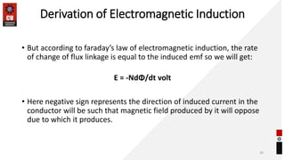 Derivation of Electromagnetic Induction
• But according to faraday’s law of electromagnetic induction, the rate
of change of flux linkage is equal to the induced emf so we will get:
E = -NdΦ/dt volt
• Here negative sign represents the direction of induced current in the
conductor will be such that magnetic field produced by it will oppose
due to which it produces.
30
 