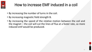 How to increase EMF induced in a coil
• By increasing the number of turns in the coil.
• By increasing magnetic field strength B.
• By increasing the speed of the relative motion between the coil and
the magnet – the coil will cut the lines of flux at a faster rate, so more
induced emf would be produced.
31
 