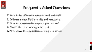 Frequently Asked Questions
What is the difference between mmf and emf?
Define magnetic field intensity and reluctance.
What do you mean by magnetic permeance?
Classify the types of magnetic circuit.
Write down the applications of magnetic circuit.
34
 