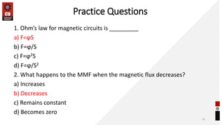 Practice Questions
1. Ohm’s law for magnetic circuits is _________
a) F=ϕS
b) F=ϕ/S
c) F=ϕ2S
d) F=ϕ/S2
2. What happens to the MMF when the magnetic flux decreases?
a) Increases
b) Decreases
c) Remains constant
d) Becomes zero
35
 