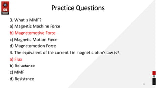 Practice Questions
3. What is MMF?
a) Magnetic Machine Force
b) Magnetomotive Force
c) Magnetic Motion Force
d) Magnetomotion Force
4. The equivalent of the current I in magnetic ohm’s law is?
a) Flux
b) Reluctance
c) MMF
d) Resistance
36
 