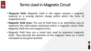 Terms Used in Magnetic Circuit
• Magnetic field: Magnetic Field is the region around a magnetic
material or a moving electric charge within which the force of
magnetism acts.
• Magnetic Field Lines: The use of field lines is an alternative way to
represent the information contained within a magnetic vector field.
Magnetic field lines are imaginary lines.
• Magnetic field lines are a visual tool used to represent magnetic
fields. They describe the direction of the magnetic force on a north
monopole at any given position
8
 