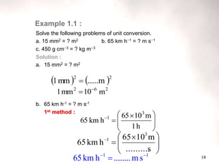 18
Solve the following problems of unit conversion.
a. 15 mm2 = ? m2 b. 65 km h1 = ? m s1
c. 450 g cm3 = ? kg m3
Solution :
a. 15 mm2 = ? m2
b. 65 km h-1 = ? m s-1
1st method :







 


h
1
m
10
65
h
km
65
3
1
Example 1.1 :







 


s
..........
m
10
65
h
km
65
3
1
1
1
s
m
........
h
km
65 


   2
2
......m
mm
1 
2
6
2
m
10
mm
1 

 