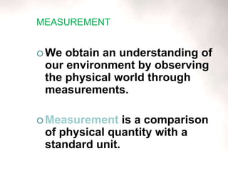 MEASUREMENT
 We obtain an understanding of
our environment by observing
the physical world through
measurements.
 Measurement is a comparison
of physical quantity with a
standard unit.
 