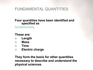FUNDAMENTAL QUANTITIES
Four quantities have been identified and
specified as
fundamental.
These are:
 Length
 Mass
 Time
 Electric charge
They form the basis for other quantities
necessary to describe and understand the
physical sciences.
 