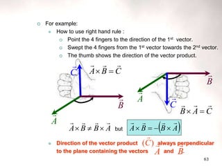 63
 For example:
 How to use right hand rule :
 Point the 4 fingers to the direction of the 1st vector.
 Swept the 4 fingers from the 1st vector towards the 2nd vector.
 The thumb shows the direction of the vector product.
 Direction of the vector product always perpendicular
to the plane containing the vectors and .
A

C

B
 A

B

C

C
B
A





C
A
B





A
B
B
A






 but  
A
B
B
A








B

)
(C

A

 
