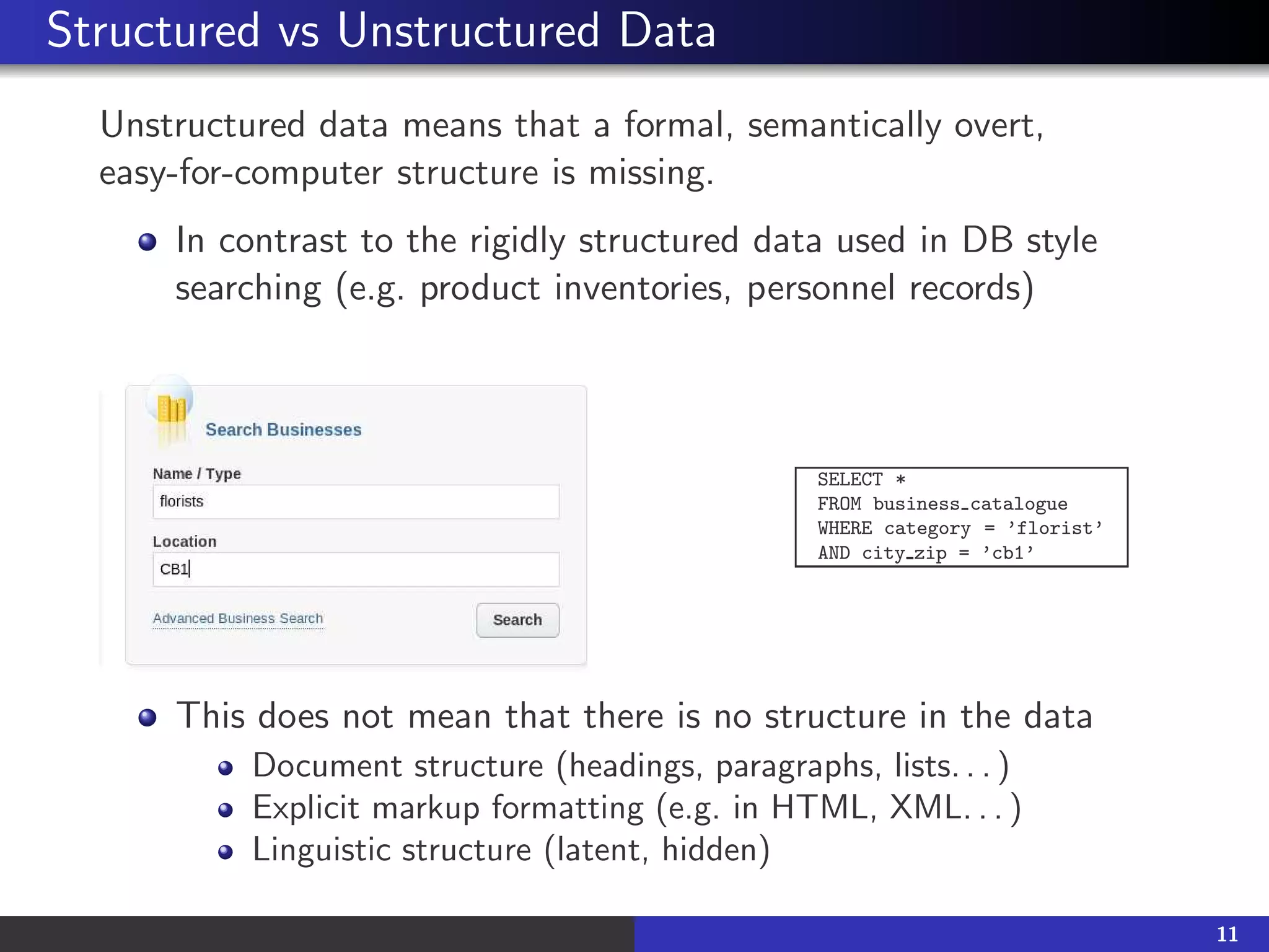 Structured vs Unstructured Data
Unstructured data means that a formal, semantically overt,
easy-for-computer structure is missing.
In contrast to the rigidly structured data used in DB style
searching (e.g. product inventories, personnel records)
SELECT *
FROM business catalogue
WHERE category = ’florist’
AND city zip = ’cb1’
This does not mean that there is no structure in the data
Document structure (headings, paragraphs, lists. . . )
Explicit markup formatting (e.g. in HTML, XML. . . )
Linguistic structure (latent, hidden)
11
 