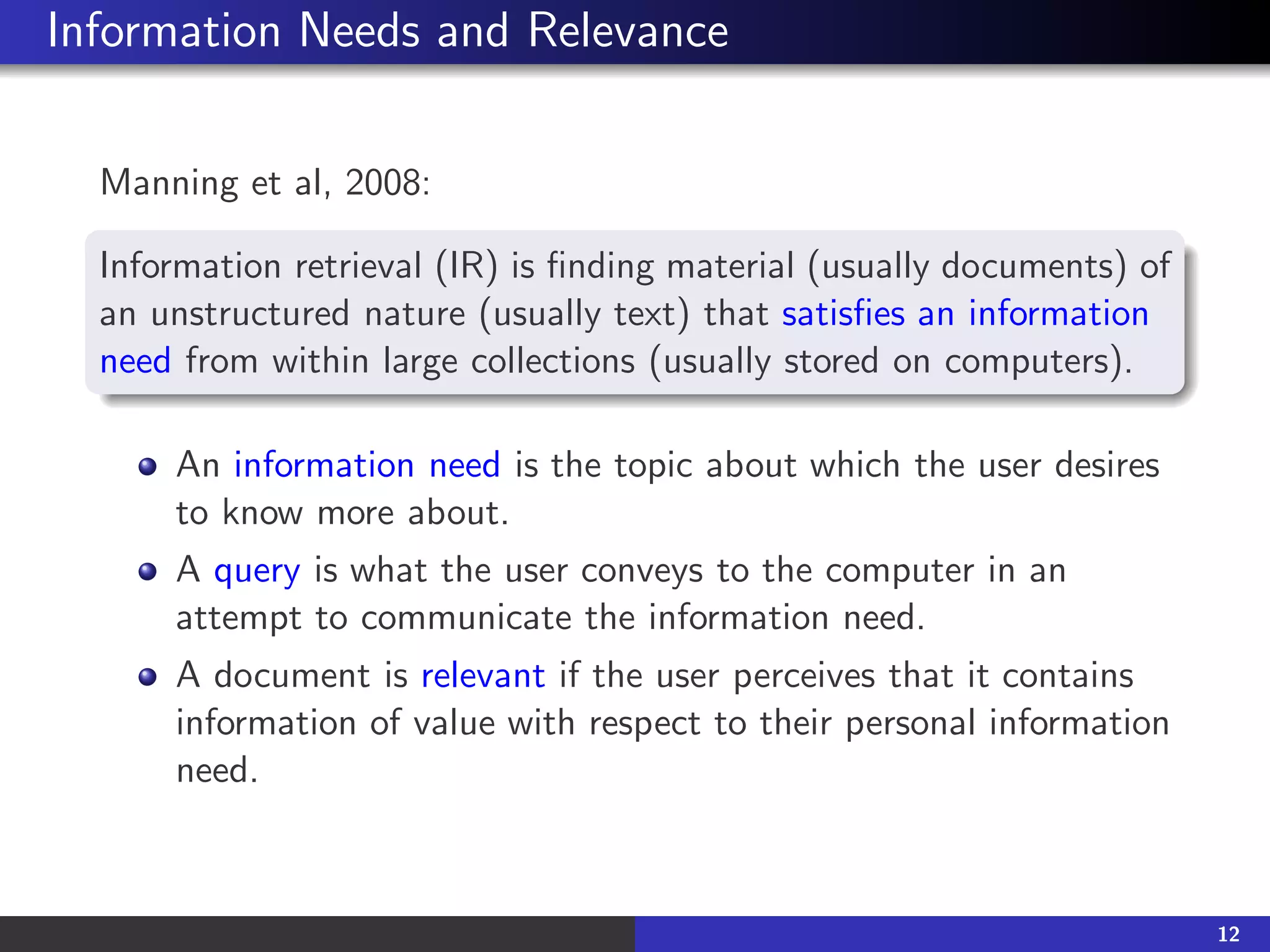 Information Needs and Relevance
Manning et al, 2008:
Information retrieval (IR) is finding material (usually documents) of
an unstructured nature (usually text) that satisfies an information
need from within large collections (usually stored on computers).
An information need is the topic about which the user desires
to know more about.
A query is what the user conveys to the computer in an
attempt to communicate the information need.
A document is relevant if the user perceives that it contains
information of value with respect to their personal information
need.
12
 