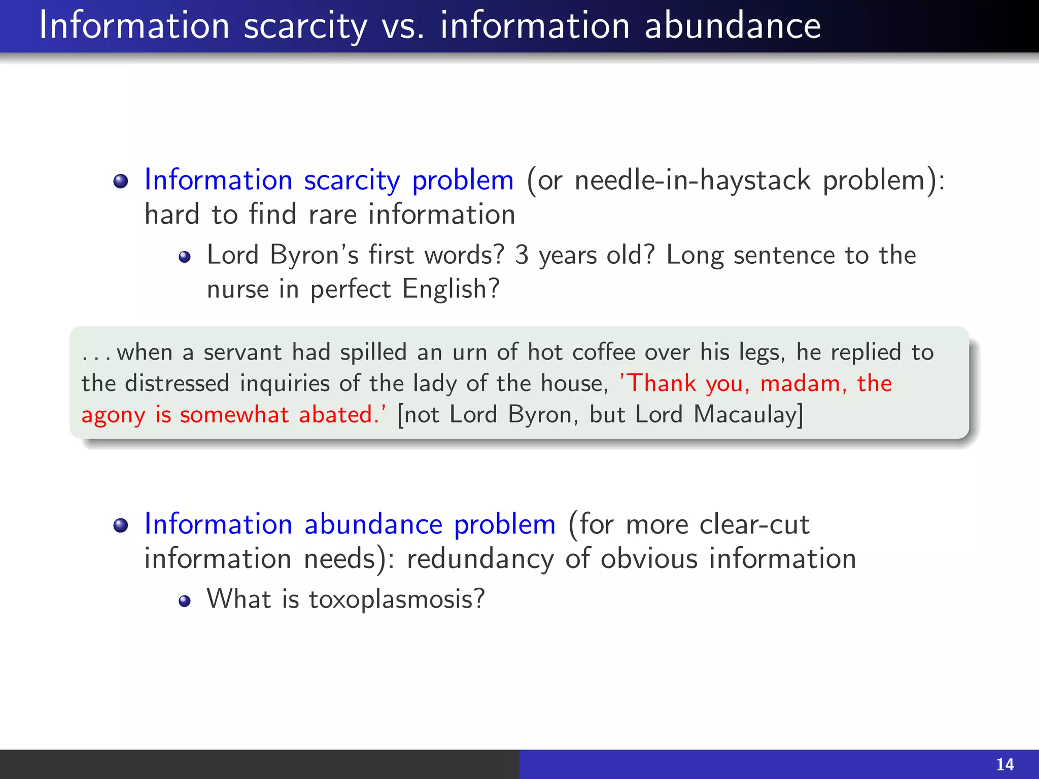 Information scarcity vs. information abundance
Information scarcity problem (or needle-in-haystack problem):
hard to find rare information
Lord Byron’s first words? 3 years old? Long sentence to the
nurse in perfect English?
. . . when a servant had spilled an urn of hot coffee over his legs, he replied to
the distressed inquiries of the lady of the house, ’Thank you, madam, the
agony is somewhat abated.’ [not Lord Byron, but Lord Macaulay]
Information abundance problem (for more clear-cut
information needs): redundancy of obvious information
What is toxoplasmosis?
14
 