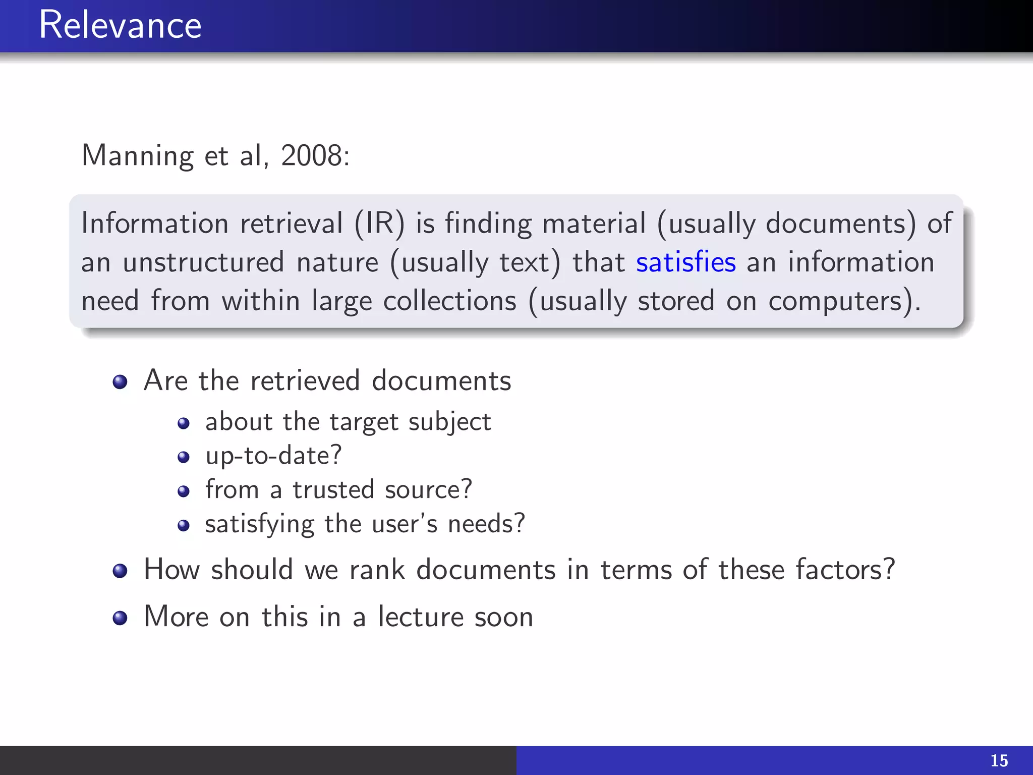 Relevance
Manning et al, 2008:
Information retrieval (IR) is finding material (usually documents) of
an unstructured nature (usually text) that satisfies an information
need from within large collections (usually stored on computers).
Are the retrieved documents
about the target subject
up-to-date?
from a trusted source?
satisfying the user’s needs?
How should we rank documents in terms of these factors?
More on this in a lecture soon
15
 