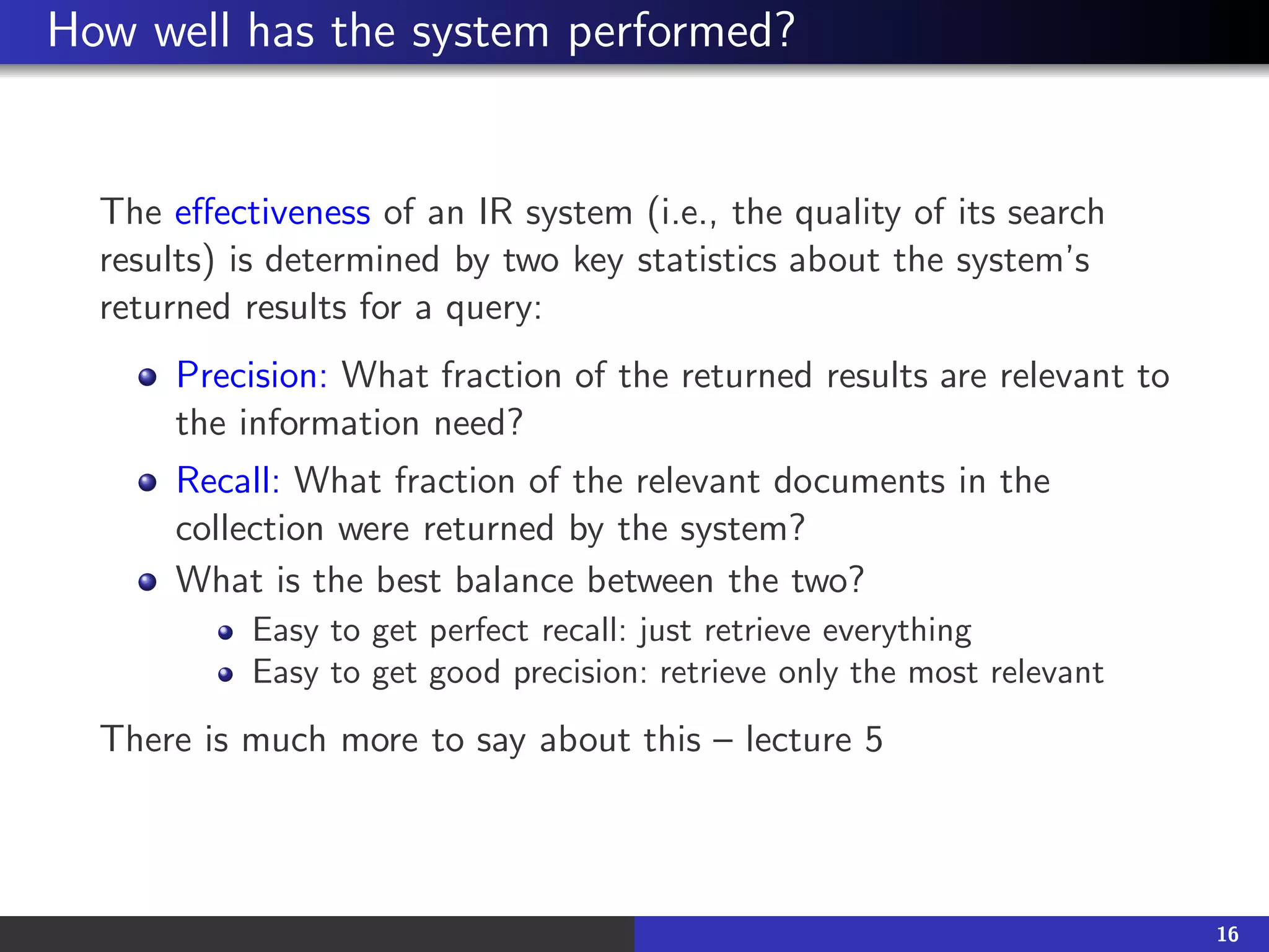 How well has the system performed?
The effectiveness of an IR system (i.e., the quality of its search
results) is determined by two key statistics about the system’s
returned results for a query:
Precision: What fraction of the returned results are relevant to
the information need?
Recall: What fraction of the relevant documents in the
collection were returned by the system?
What is the best balance between the two?
Easy to get perfect recall: just retrieve everything
Easy to get good precision: retrieve only the most relevant
There is much more to say about this – lecture 5
16
 