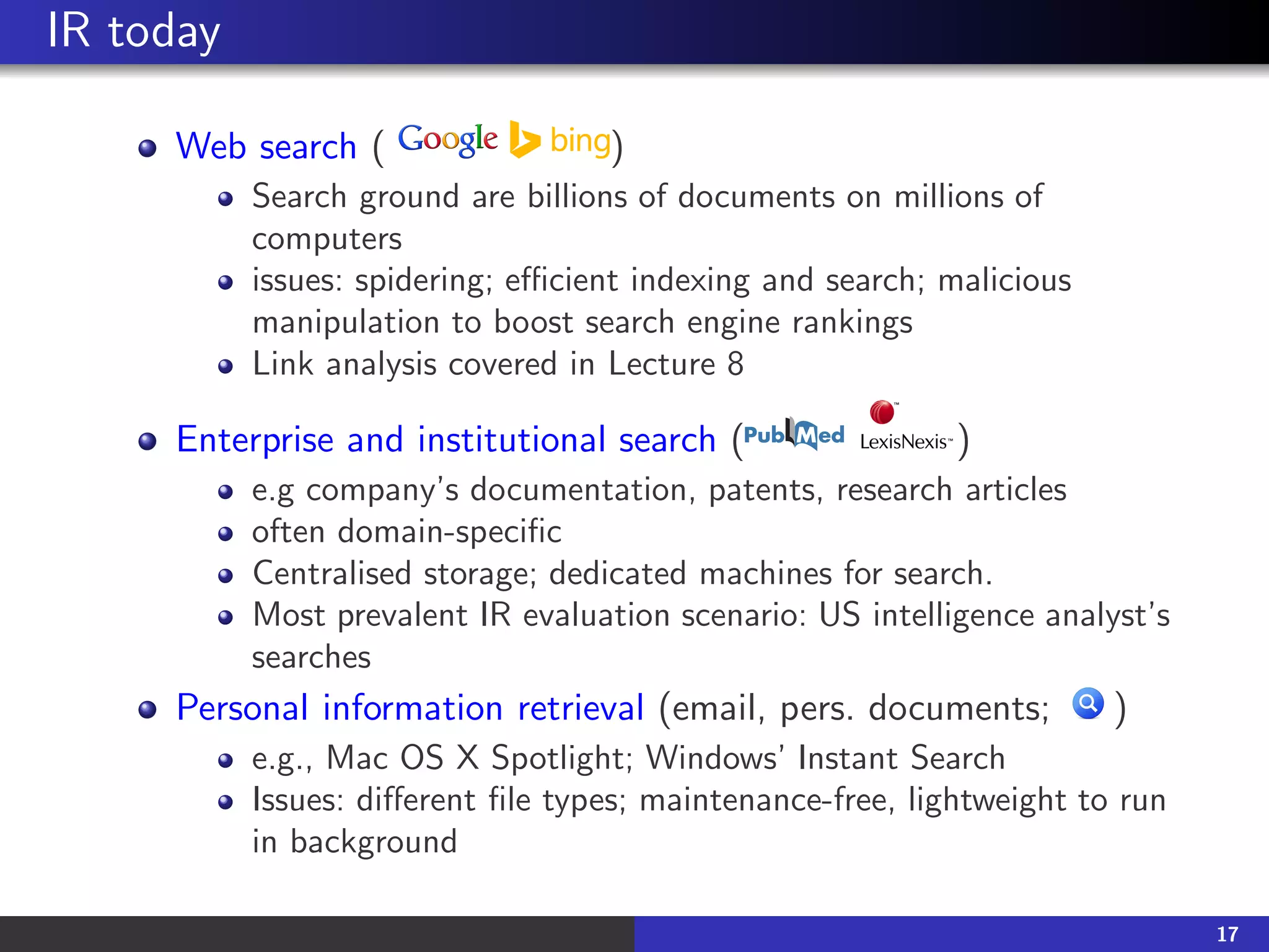 IR today
Web search ( )
Search ground are billions of documents on millions of
computers
issues: spidering; efficient indexing and search; malicious
manipulation to boost search engine rankings
Link analysis covered in Lecture 8
Enterprise and institutional search ( )
e.g company’s documentation, patents, research articles
often domain-specific
Centralised storage; dedicated machines for search.
Most prevalent IR evaluation scenario: US intelligence analyst’s
searches
Personal information retrieval (email, pers. documents; )
e.g., Mac OS X Spotlight; Windows’ Instant Search
Issues: different file types; maintenance-free, lightweight to run
in background
17
 