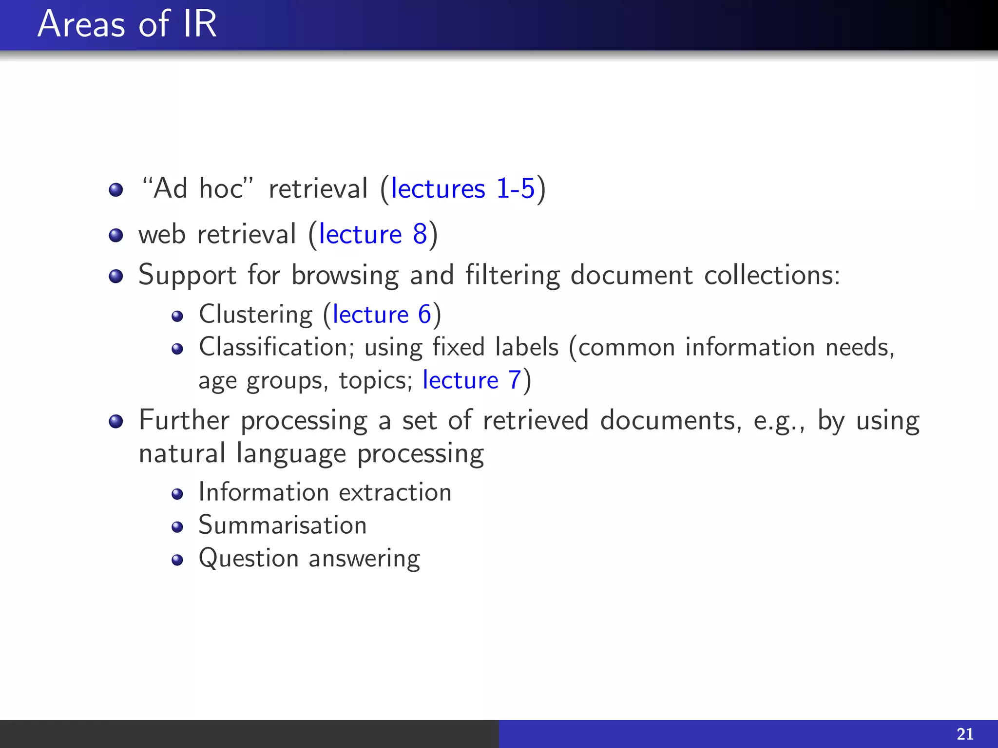 Areas of IR
“Ad hoc” retrieval (lectures 1-5)
web retrieval (lecture 8)
Support for browsing and filtering document collections:
Clustering (lecture 6)
Classification; using fixed labels (common information needs,
age groups, topics; lecture 7)
Further processing a set of retrieved documents, e.g., by using
natural language processing
Information extraction
Summarisation
Question answering
21
 