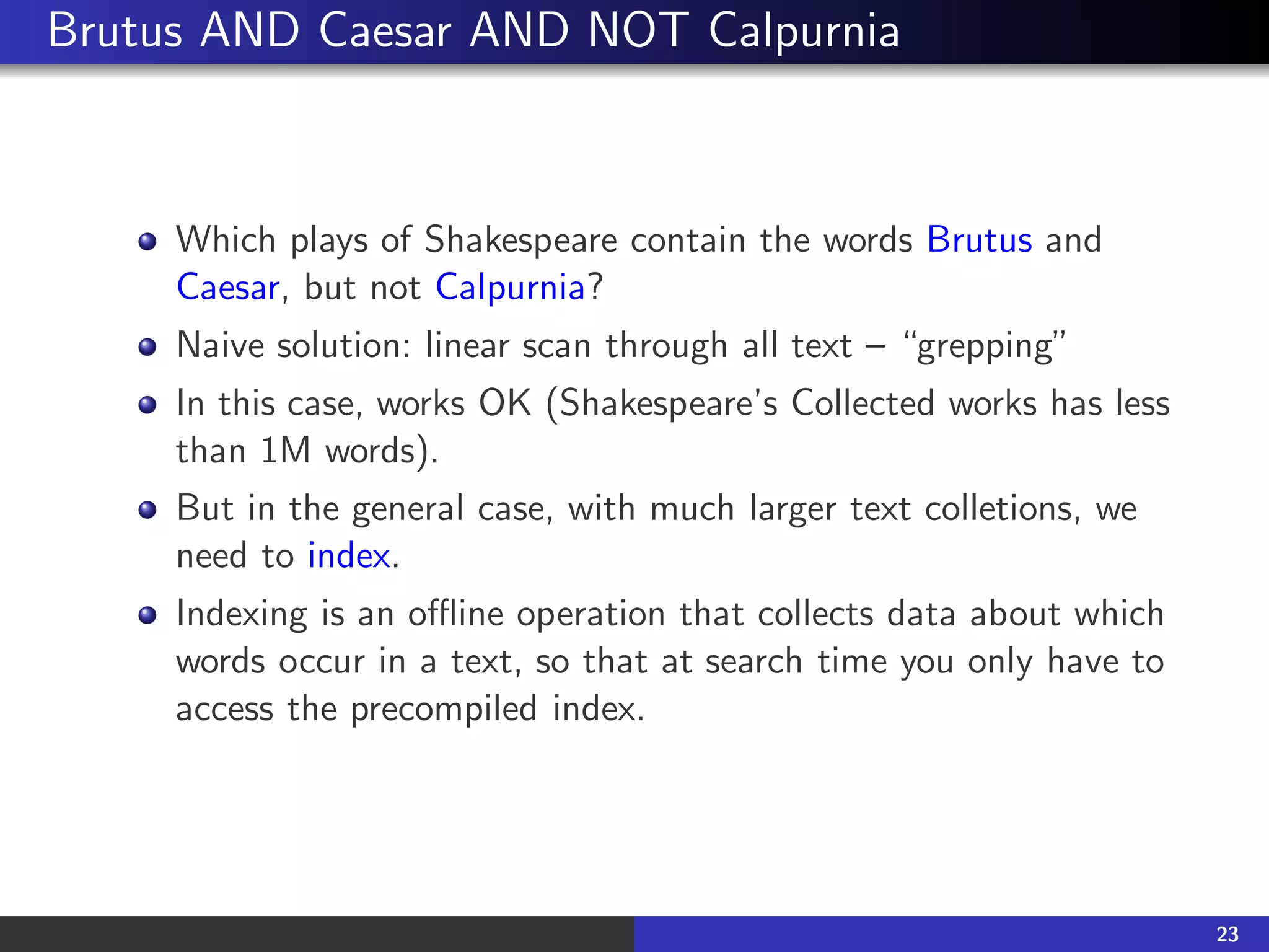 Brutus AND Caesar AND NOT Calpurnia
Which plays of Shakespeare contain the words Brutus and
Caesar, but not Calpurnia?
Naive solution: linear scan through all text – “grepping”
In this case, works OK (Shakespeare’s Collected works has less
than 1M words).
But in the general case, with much larger text colletions, we
need to index.
Indexing is an offline operation that collects data about which
words occur in a text, so that at search time you only have to
access the precompiled index.
23
 