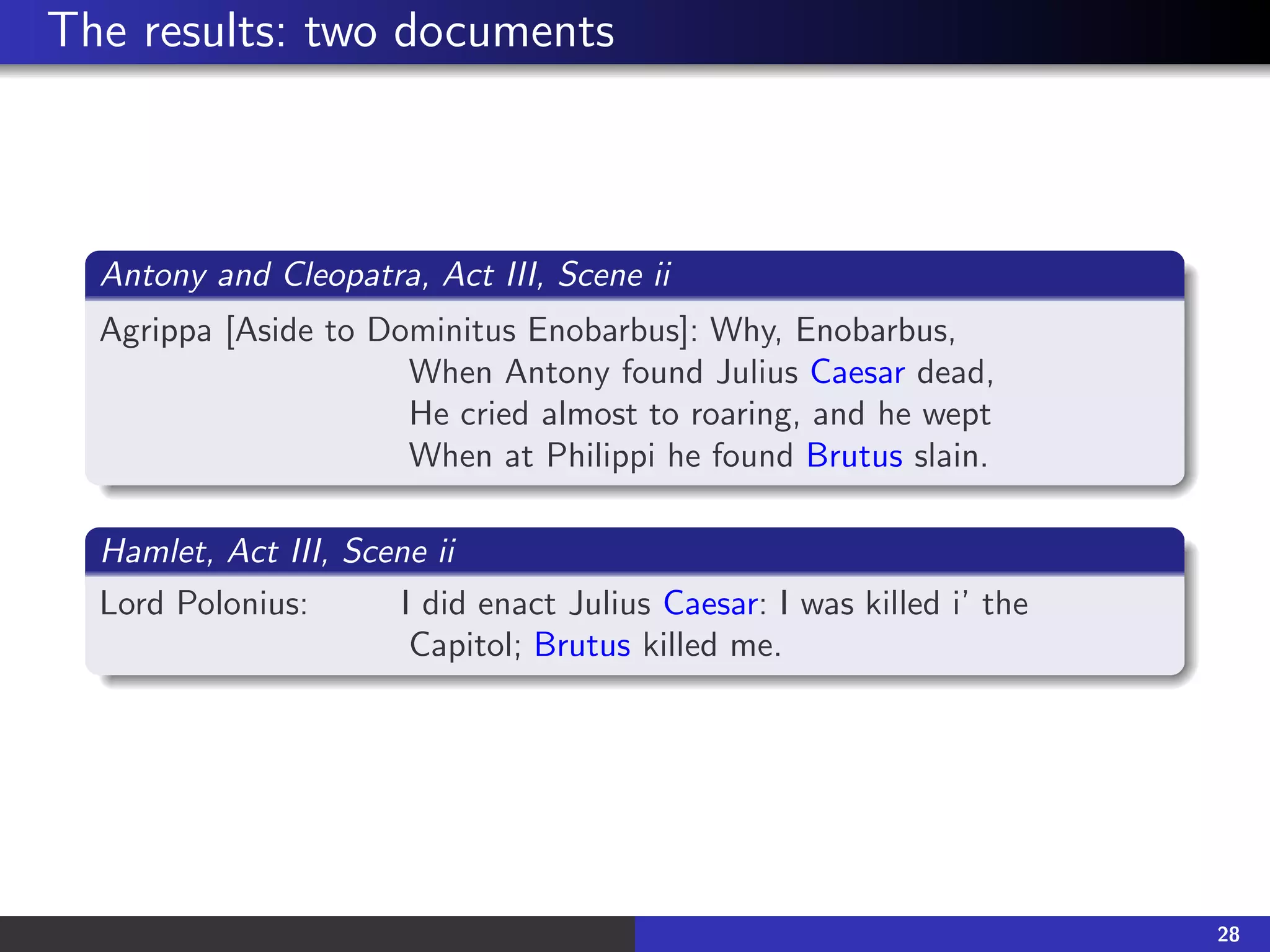The results: two documents
Antony and Cleopatra, Act III, Scene ii
Agrippa [Aside to Dominitus Enobarbus]: Why, Enobarbus,
When Antony found Julius Caesar dead,
He cried almost to roaring, and he wept
When at Philippi he found Brutus slain.
Hamlet, Act III, Scene ii
Lord Polonius: I did enact Julius Caesar: I was killed i’ the
Capitol; Brutus killed me.
28
 