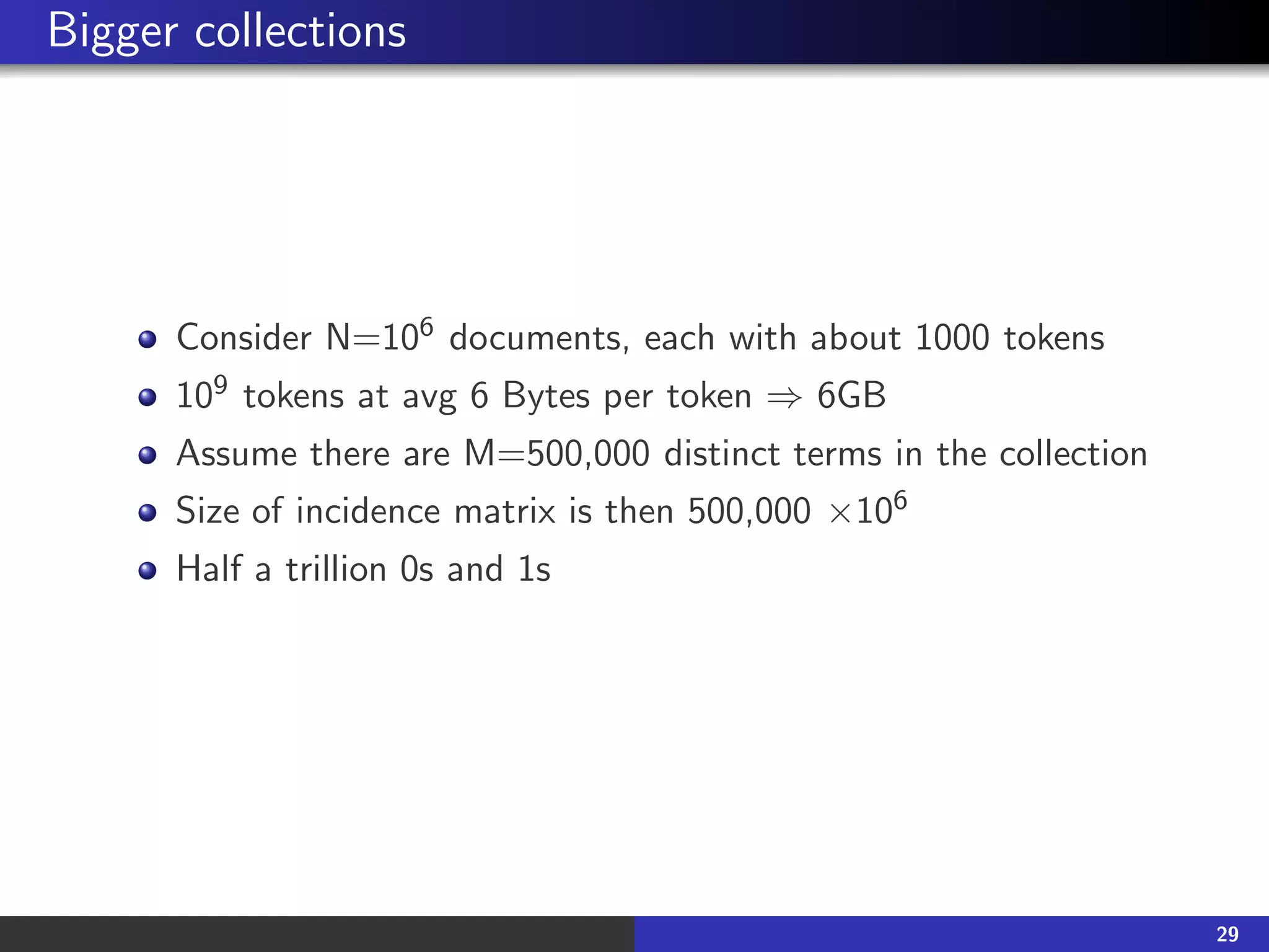 Bigger collections
Consider N=106 documents, each with about 1000 tokens
109 tokens at avg 6 Bytes per token ⇒ 6GB
Assume there are M=500,000 distinct terms in the collection
Size of incidence matrix is then 500,000 ×106
Half a trillion 0s and 1s
29
 