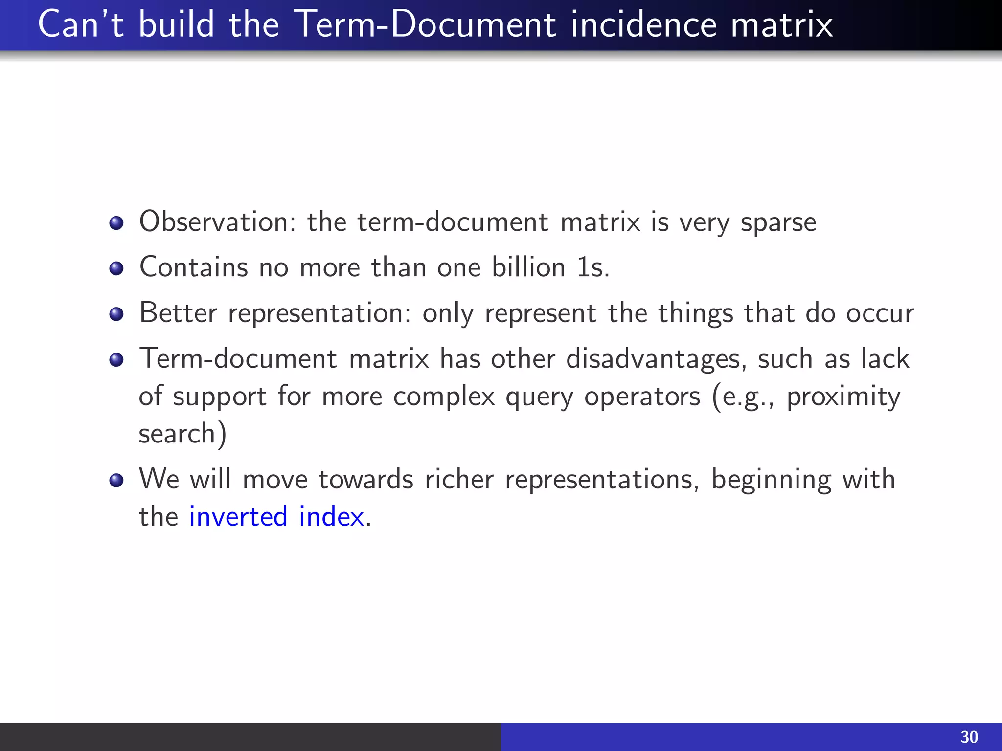Can’t build the Term-Document incidence matrix
Observation: the term-document matrix is very sparse
Contains no more than one billion 1s.
Better representation: only represent the things that do occur
Term-document matrix has other disadvantages, such as lack
of support for more complex query operators (e.g., proximity
search)
We will move towards richer representations, beginning with
the inverted index.
30
 