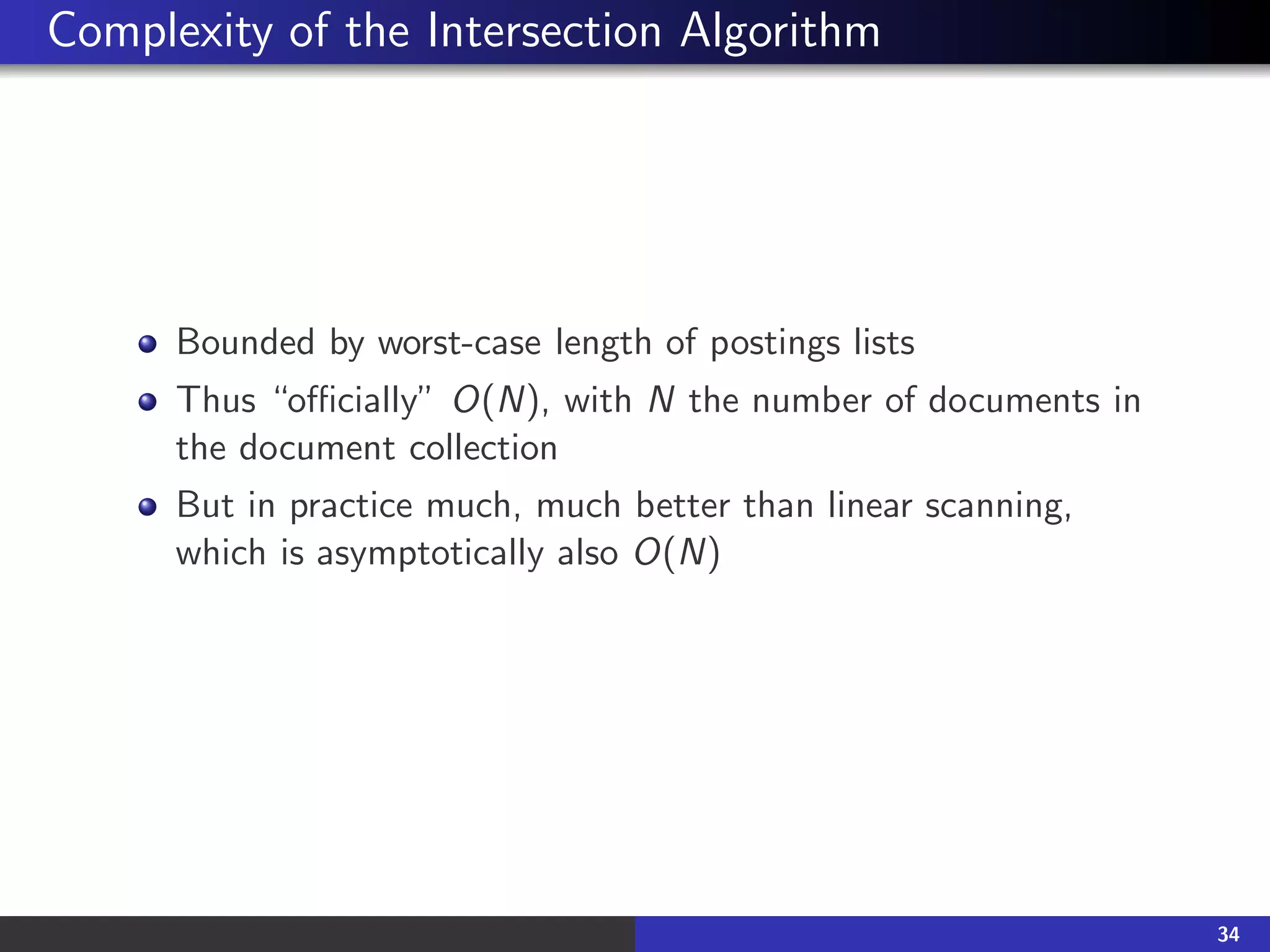 Complexity of the Intersection Algorithm
Bounded by worst-case length of postings lists
Thus “officially” O(N), with N the number of documents in
the document collection
But in practice much, much better than linear scanning,
which is asymptotically also O(N)
34
 