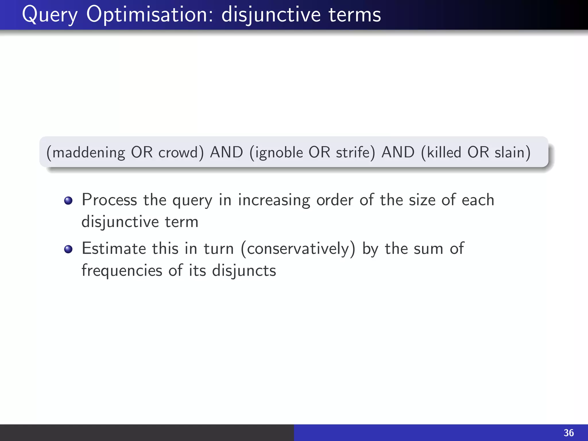 Query Optimisation: disjunctive terms
(maddening OR crowd) AND (ignoble OR strife) AND (killed OR slain)
Process the query in increasing order of the size of each
disjunctive term
Estimate this in turn (conservatively) by the sum of
frequencies of its disjuncts
36
 