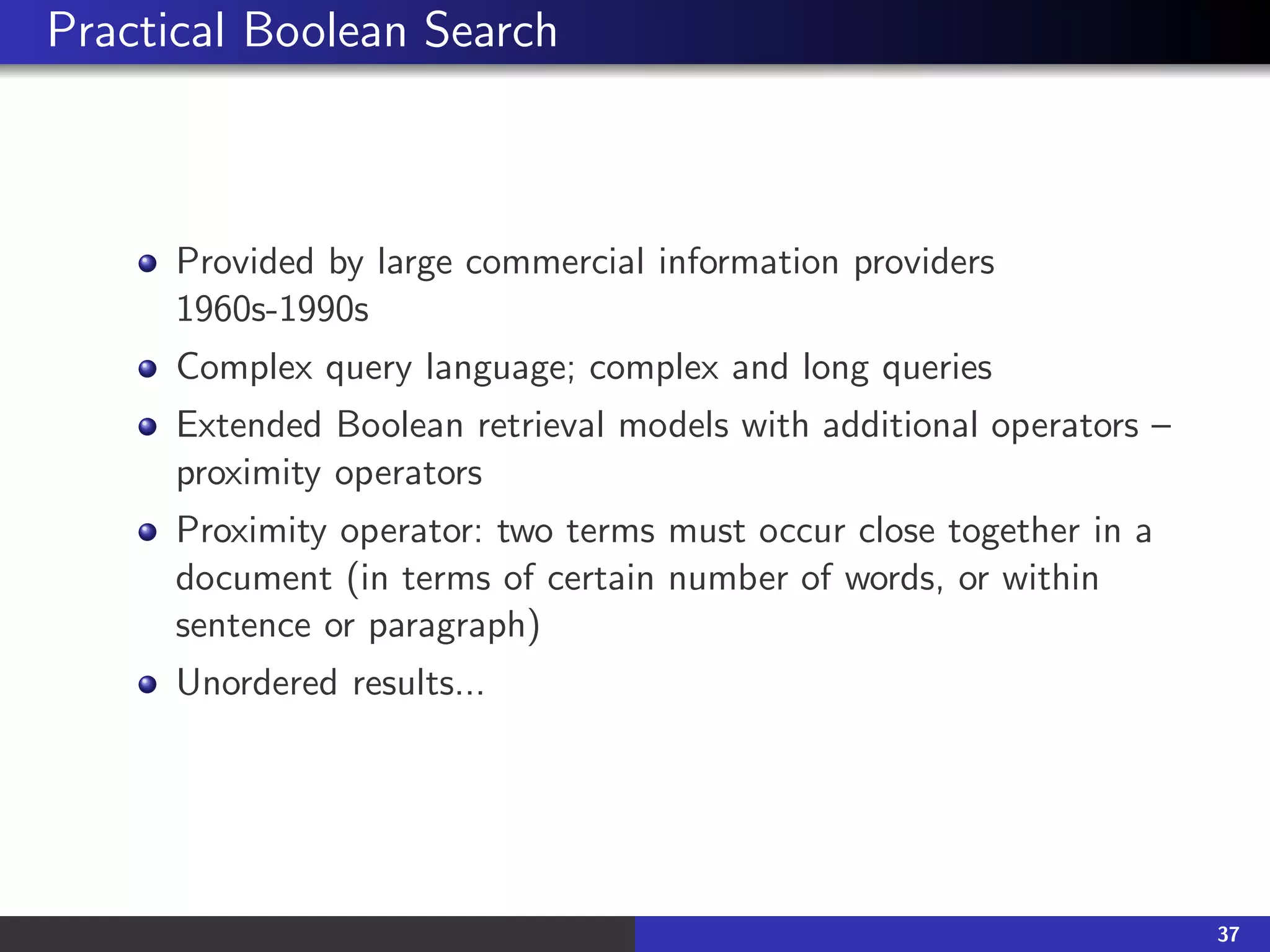 Practical Boolean Search
Provided by large commercial information providers
1960s-1990s
Complex query language; complex and long queries
Extended Boolean retrieval models with additional operators –
proximity operators
Proximity operator: two terms must occur close together in a
document (in terms of certain number of words, or within
sentence or paragraph)
Unordered results...
37
 