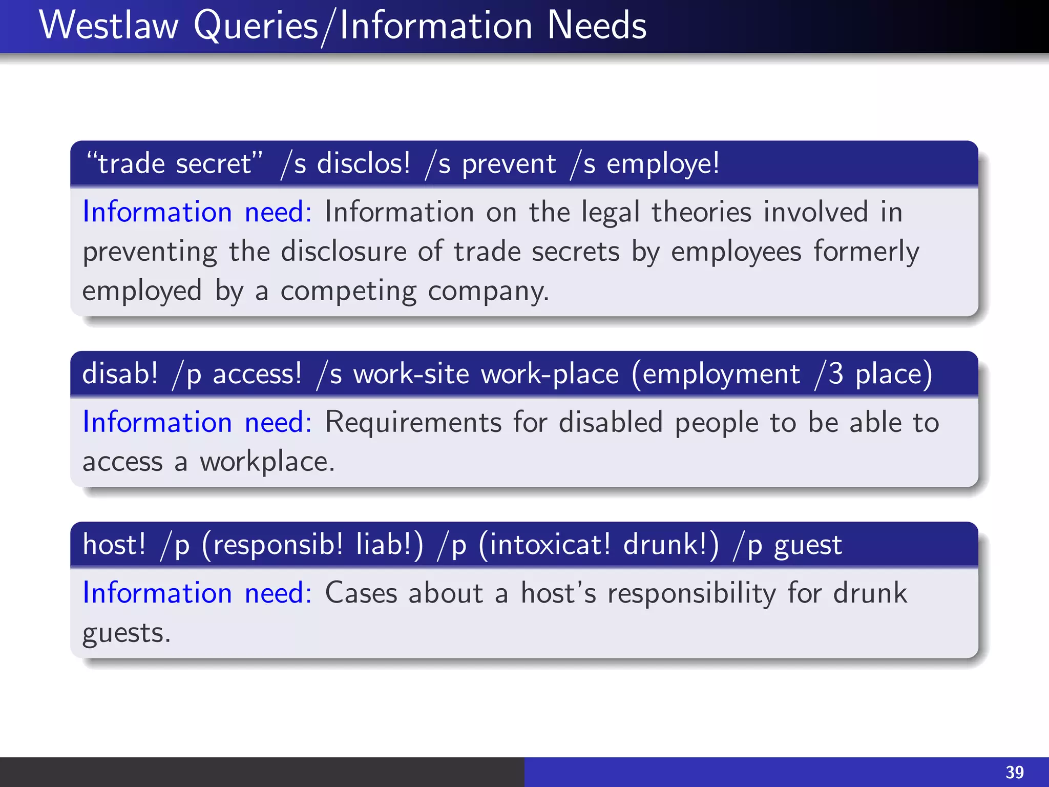 Westlaw Queries/Information Needs
“trade secret” /s disclos! /s prevent /s employe!
Information need: Information on the legal theories involved in
preventing the disclosure of trade secrets by employees formerly
employed by a competing company.
disab! /p access! /s work-site work-place (employment /3 place)
Information need: Requirements for disabled people to be able to
access a workplace.
host! /p (responsib! liab!) /p (intoxicat! drunk!) /p guest
Information need: Cases about a host’s responsibility for drunk
guests.
39
 