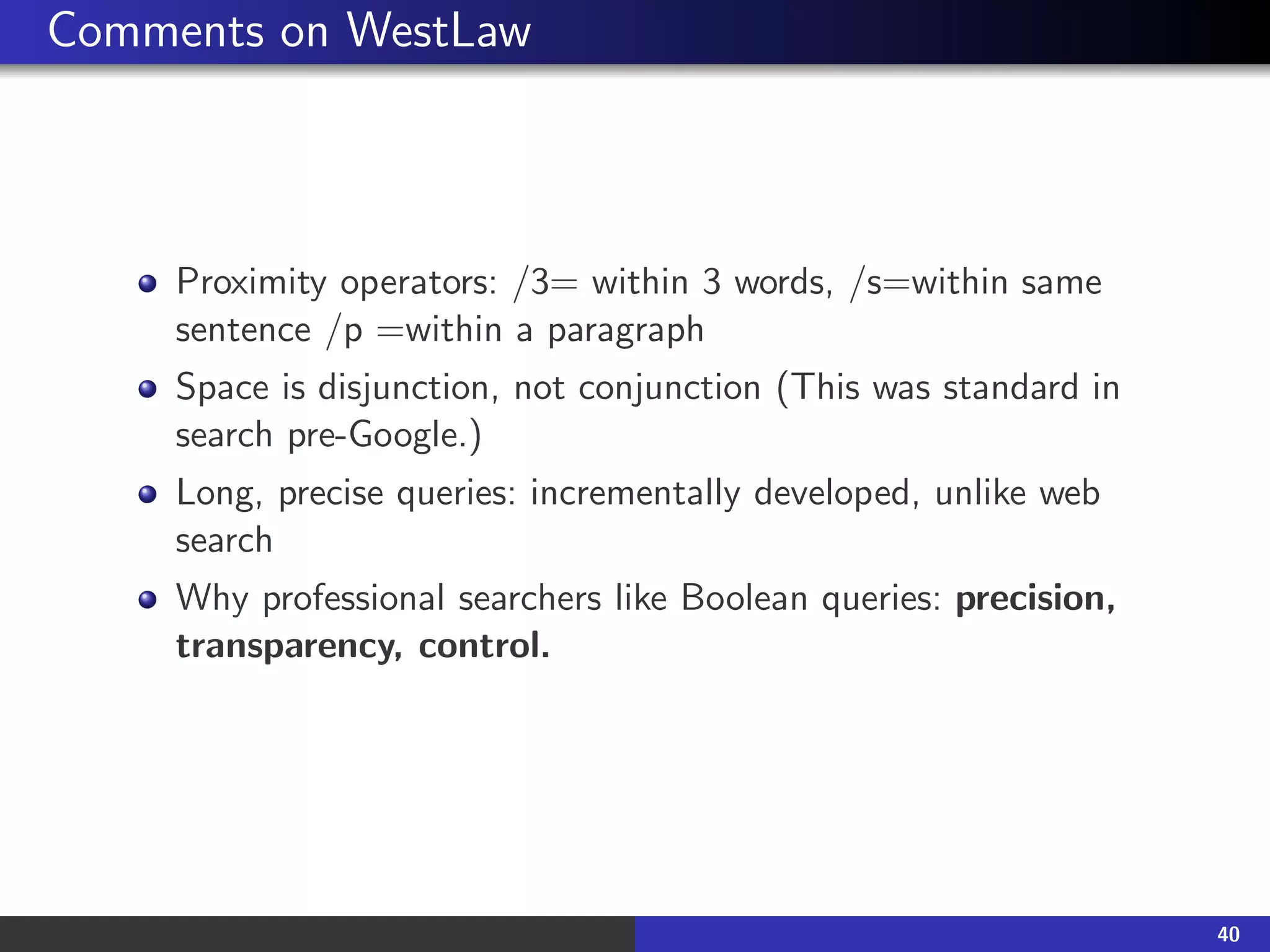 Comments on WestLaw
Proximity operators: /3= within 3 words, /s=within same
sentence /p =within a paragraph
Space is disjunction, not conjunction (This was standard in
search pre-Google.)
Long, precise queries: incrementally developed, unlike web
search
Why professional searchers like Boolean queries: precision,
transparency, control.
40
 