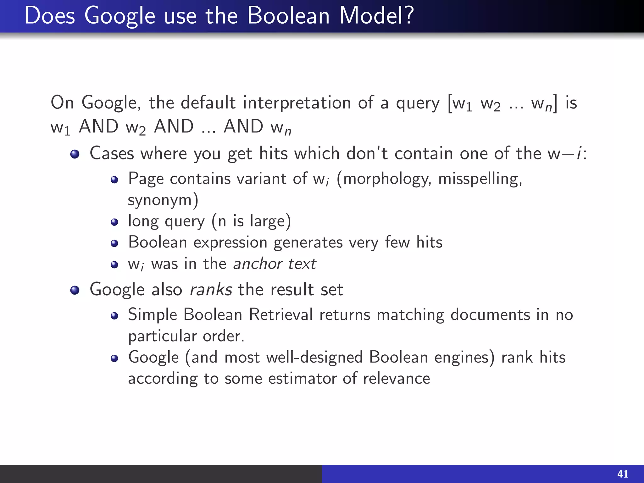 Does Google use the Boolean Model?
On Google, the default interpretation of a query [w1 w2 ... wn] is
w1 AND w2 AND ... AND wn
Cases where you get hits which don’t contain one of the w−i:
Page contains variant of wi (morphology, misspelling,
synonym)
long query (n is large)
Boolean expression generates very few hits
wi was in the anchor text
Google also ranks the result set
Simple Boolean Retrieval returns matching documents in no
particular order.
Google (and most well-designed Boolean engines) rank hits
according to some estimator of relevance
41
 