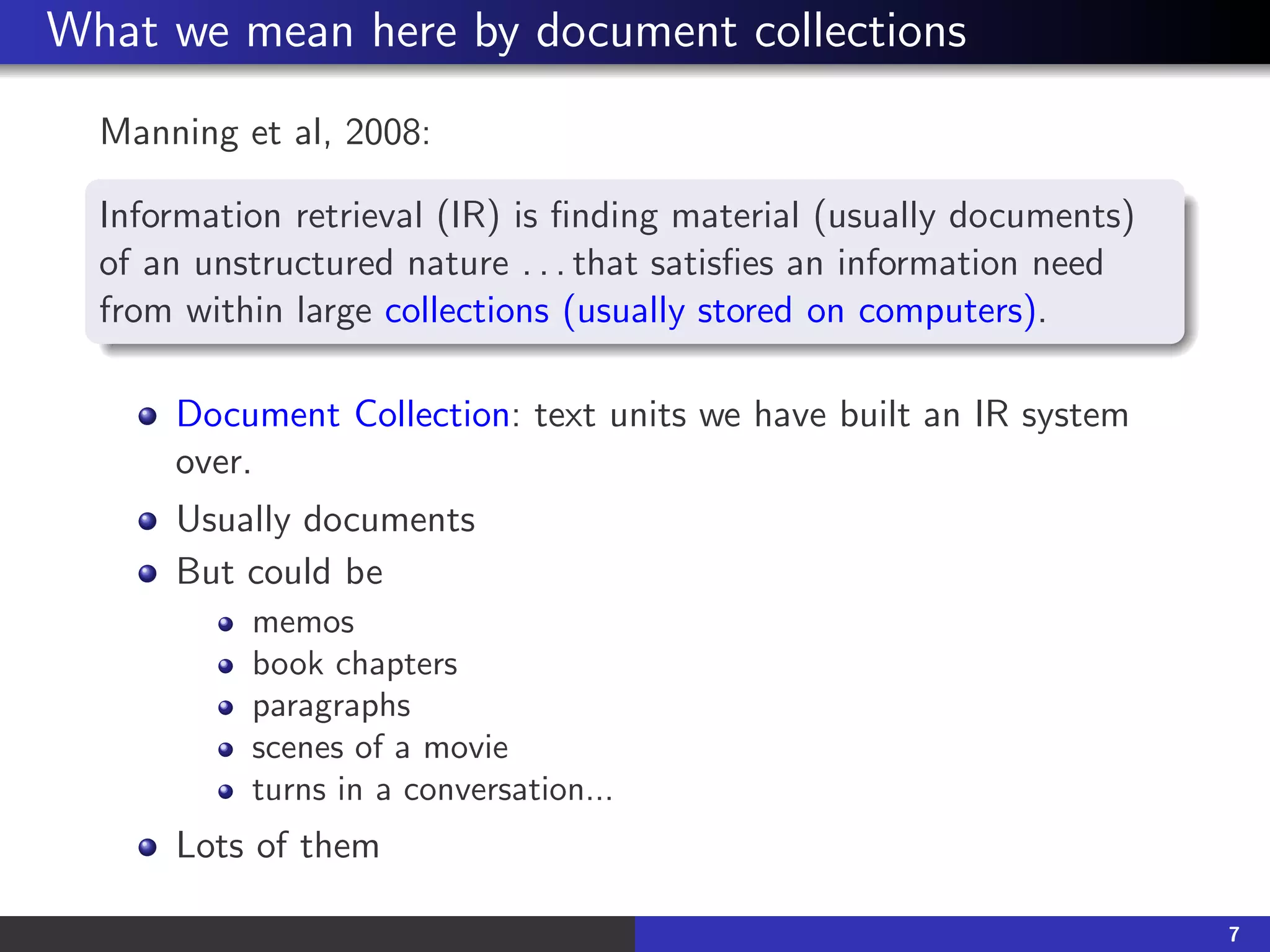What we mean here by document collections
Manning et al, 2008:
Information retrieval (IR) is finding material (usually documents)
of an unstructured nature . . . that satisfies an information need
from within large collections (usually stored on computers).
Document Collection: text units we have built an IR system
over.
Usually documents
But could be
memos
book chapters
paragraphs
scenes of a movie
turns in a conversation...
Lots of them
7
 
