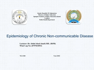 Islamic Republic Of Afghanistan
Minstery of Higher Education
Spinghar Institute of higher Education (Kabul
Campus)
Public Health Department
Epidemiology of Chronic Non-communicable Disease
Lecturer: Dr. Abdul Ahad Ahadi (MD , BSPH)
What’s up No: (0797034953)
7th S.MD Year:2022
 