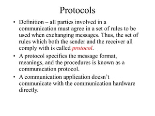 Protocols
• Definition – all parties involved in a
communication must agree in a set of rules to be
used when exchanging messages. Thus, the set of
rules which both the sender and the receiver all
comply with is called protocol.
• A protocol specifies the message format,
meanings, and the procedures is known as a
communication protocol.
• A communication application doesn’t
communicate with the communication hardware
directly.
 