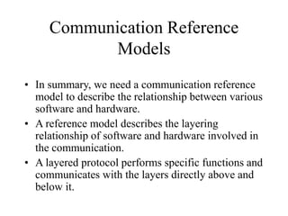 Communication Reference
Models
• In summary, we need a communication reference
model to describe the relationship between various
software and hardware.
• A reference model describes the layering
relationship of software and hardware involved in
the communication.
• A layered protocol performs specific functions and
communicates with the layers directly above and
below it.
 