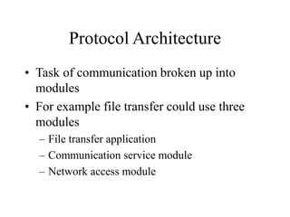 Protocol Architecture
• Task of communication broken up into
modules
• For example file transfer could use three
modules
– File transfer application
– Communication service module
– Network access module
 