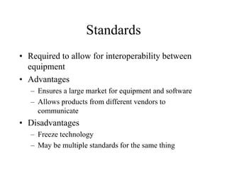 Standards
• Required to allow for interoperability between
equipment
• Advantages
– Ensures a large market for equipment and software
– Allows products from different vendors to
communicate
• Disadvantages
– Freeze technology
– May be multiple standards for the same thing
 