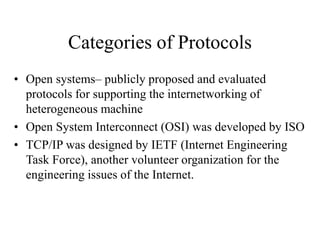Categories of Protocols
• Open systems– publicly proposed and evaluated
protocols for supporting the internetworking of
heterogeneous machine
• Open System Interconnect (OSI) was developed by ISO
• TCP/IP was designed by IETF (Internet Engineering
Task Force), another volunteer organization for the
engineering issues of the Internet.
 