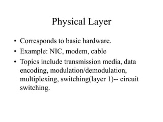 Physical Layer
• Corresponds to basic hardware.
• Example: NIC, modem, cable
• Topics include transmission media, data
encoding, modulation/demodulation,
multiplexing, switching(layer 1)-- circuit
switching.
 