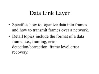Data Link Layer
• Specifies how to organize data into frames
and how to transmit frames over a network.
• Detail topics include the format of a data
frame, i.e., framing, error
detection/correction, frame level error
recovery.
 