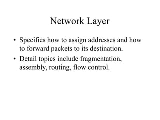 Network Layer
• Specifies how to assign addresses and how
to forward packets to its destination.
• Detail topics include fragmentation,
assembly, routing, flow control.
 