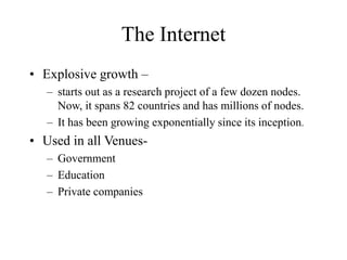 The Internet
• Explosive growth –
– starts out as a research project of a few dozen nodes.
Now, it spans 82 countries and has millions of nodes.
– It has been growing exponentially since its inception.
• Used in all Venues-
– Government
– Education
– Private companies
 